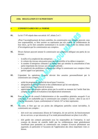 2104. DELEGATION ET SUPERVISION
COMMENTAIRES DE LA NORME
01. La loi 17-95 stipule dans son article 167, alinéa 2 et 3 :
«Pour l’accomplissement de leurs contrôles, les commissaires aux comptes peuvent, sous
leur responsabilité, se faire assister ou représenter par tels experts ou collaborateurs de
leur choix, qu’ils font connaître nommément à la société. Ceux-ci ont les mêmes droits
d’investigation que les commissaires aux comptes».
02. Divers facteurs peuvent amener le commissaire aux comptes à déléguer une partie de ses
travaux :
- la taille et la complexité des entreprises ;
- le volume des travaux nécessaires pour pouvoir certifier et les délais à respecter ;
- le nombre d’entreprises clôturant à la même date qui entraîne la concentration d’une
partie importante des travaux sur une courte période ;
- la complexité des problèmes à résoudre qui oblige le commissaire aux comptes à faire
parfois appel à un spécialiste.
03. Cependant les opérations ci-après doivent être assurées personnellement par le
commissaire aux comptes :
- arrêté du programme général de travail pour l’exercice,
- désignation du chef de mission et des collaborateurs qui lui sont adjoints,
- supervision de l’exécution de la mission,
- appréciation des grandes options prises par la société au moment de l’arrêté final des
comptes en matière d’évaluation et de dépréciation notamment.
04. Pour ce qui est du conseil d’administration et des assemblées générales auxquels il est
convoqué, il est souhaitable que le commissaire aux comptes y assiste ; dans le cas où il
l’estime nécessaire, il peut, conformément à l’article 167 se faire représenter.
05. En outre, et bien que sur ces points des délégations partielles soient inévitables, le
commissaire aux comptes :
- doit avoir une connaissance directe de l’entreprise, de son activité, du fonctionnement
de ses services, ce qui nécessite qu’il se rende personnellement sur place à cet effet ;
- doit garder des contacts personnels avec les responsables de l’entreprise, le seul
examen du dossier de contrôle établi par les collaborateurs étant généralement
insuffisant pour permettre au commissaire aux comptes d’exercer pleinement son
jugement, en particulier à l’occasion de l’appréciation des chois importants visés ci-
dessus.
 