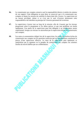 06. Le commissaire aux comptes conserve seul la responsabilité directe et entière du contenu
de son rapport. Cette délégation ne peut donc se concevoir que si le commissaire aux
comptes se donne les moyens de contrôler la façon dont elle s’exerce. La supervision est
un moyen privilégié, même si ce n’est pas le seul, d’exercer pleinement cette
responsabilité et de satisfaire au principe de l’exercice personnel de la mission.
07. La supervision s’exerce tout au long de la mission, afin de s’assurer que les travaux
progressent selon le programme et les délais prévus, et que tout problème est résolu
rapidement. Une partie de la supervision peut être déléguée à un collaborateur moins
expérimenté, lorsque ces travaux ne nécessitent pas la supervision directe du commissaire
aux comptes.
08. Les notes et commentaires rédigés lors de la supervision, les prises de position écrites du
commissaire aux comptes sur les questions soulevées par ses collaborateurs constituent la
preuve d’une supervision effective. La trace de la supervision peut également se
matérialiser par la signature ou le paraphe du commissaire aux comptes sur certaines
feuilles de travail établies par ses collaborateurs.
 