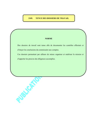 2105. TENUE DES DOSSIERS DE TRAVAIL
NORME
Des dossiers de travail sont tenus afin de documenter les contrôles effectués et
d’étayer les conclusions du commissaire aux comptes.
Ces dossiers permettent par ailleurs de mieux organiser et maîtriser la mission et
d’apporter les preuves des diligences accomplies.
 