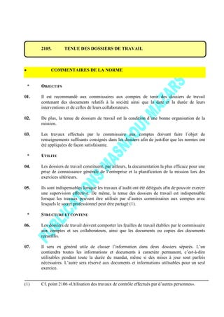 2105. TENUE DES DOSSIERS DE TRAVAIL
COMMENTAIRES DE LA NORME
* OBJECTIFS
01. Il est recommandé aux commissaires aux comptes de tenir des dossiers de travail
contenant des documents relatifs à la société ainsi que la date et la durée de leurs
interventions et de celles de leurs collaborateurs.
02. De plus, la tenue de dossiers de travail est la condition d’une bonne organisation de la
mission.
03. Les travaux effectués par le commissaire aux comptes doivent faire l’objet de
renseignements suffisants consignés dans les dossiers afin de justifier que les normes ont
été appliquées de façon satisfaisante.
* UTILITE
04. Les dossiers de travail constituent, par ailleurs, la documentation la plus efficace pour une
prise de connaissance générale de l’entreprise et la planification de la mission lors des
exercices ultérieurs.
05. Ils sont indispensables lorsque les travaux d’audit ont été délégués afin de pouvoir exercer
une supervision effective. De même, la tenue des dossiers de travail est indispensable
lorsque les travaux peuvent être utilisés par d’autres commissaires aux comptes avec
lesquels le secret professionnel peut être partagé (1).
* STRUCTURE ET CONTENU
06. Les dossiers de travail doivent comporter les feuilles de travail établies par le commissaire
aux comptes et ses collaborateurs, ainsi que les documents ou copies des documents
recueillis.
07. Il sera en général utile de classer l’information dans deux dossiers séparés. L’un
contiendra toutes les informations et documents à caractère permanent, c’est-à-dire
utilisables pendant toute la durée du mandat, même si des mises à jour sont parfois
nécessaires. L’autre sera réservé aux documents et informations utilisables pour un seul
exercice.
(1) Cf. point 2106 «Utilisation des travaux de contrôle effectués par d’autres personnes».
 