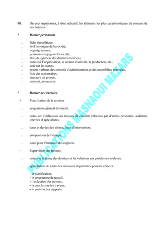 08. On peut mentionner, à titre indicatif, les éléments les plus caractéristiques du contenu de
ces dossiers :
* Dossier permanent
. fiche signalétique,
. bref historique de la société,
. organigrammes,
. personnes engageant la société,
. états de synthèse des derniers exercices,
. notes sur l’organisation, le secteur d’activité, la production, etc.,
. note sur les statuts,
. procès-verbaux des conseils d’administration et des assemblées générales,
. liste des actionnaires,
. structure du groupe,
. contrats, assurances.
* Dossier de l’exercice
- Planification de la mission
. programme général de travail,
. notes sur l’utilisation des travaux de contrôle effectués par d’autres personnes, auditeurs
internes et spécialistes,
. dates et durées des visites, lieux d’intervention,
. composition de l’équipe,
. dates pour l’émission des rapports,
- Supervision des travaux
. notes sur la revue des dossiers et les solutions aux problèmes soulevés,
. approbation de toutes les décisions importantes pouvant affecter :
- la planification,
- le programme de travail,
- l’exécution des travaux,
- la conclusion des travaux,
- le contenu des rapports.
 