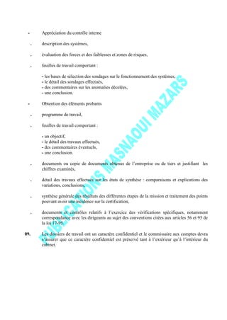 - Appréciation du contrôle interne
. description des systèmes,
. évaluation des forces et des faiblesses et zones de risques,
. feuilles de travail comportant :
- les bases de sélection des sondages sur le fonctionnement des systèmes,
- le détail des sondages effectués,
- des commentaires sur les anomalies décelées,
- une conclusion.
- Obtention des éléments probants
. programme de travail,
. feuilles de travail comportant :
- un objectif,
- le détail des travaux effectués,
- des commentaires éventuels,
- une conclusion.
. documents ou copie de documents obtenus de l’entreprise ou de tiers et justifiant les
chiffres examinés,
. détail des travaux effectués sur les états de synthèse : comparaisons et explications des
variations, conclusions,
. synthèse générale des résultats des différentes étapes de la mission et traitement des points
pouvant avoir une incidence sur la certification,
. documents et contrôles relatifs à l’exercice des vérifications spécifiques, notamment
correspondance avec les dirigeants au sujet des conventions citées aux articles 56 et 95 de
la loi 17-95.
09. Les dossiers de travail ont un caractère confidentiel et le commissaire aux comptes devra
s’assurer que ce caractère confidentiel est préservé tant à l’extérieur qu’à l’intérieur du
cabinet.
 