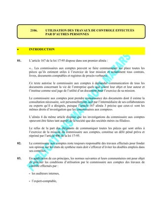 2106. UTILISATION DES TRAVAUX DE CONTROLE EFFECTUES
PAR D’AUTRES PERSONNES
INTRODUCTION
01. L’article 167 de la loi 17-95 dispose dans son premier alinéa :
«... Les commissaires aux comptes peuvent se faire communiquer sur place toutes les
pièces qu’ils estiment utiles à l’exercice de leur mission et notamment tous contrats,
livres, documents comptables et registres de procès-verbaux».
Ce texte autorise le commissaire aux comptes à demander communication de tous les
documents concernant la vie de l’entreprise quels que soient leur objet et leur auteur et
l’institue comme seul juge de l’utilité d’un document pour l’exercice de sa mission.
Le commissaire aux comptes peut prendre connaissance des documents dont il estime la
consultation nécessaire, soit personnellement, soit par l’intermédiaire de ses collaborateurs
ou experts qu’il a désignés, puisque l’article 167 alinéa 3 précise que ceux-ci «ont les
mêmes droits d’investigation que les commissaires aux comptes».
L’alinéa 4 du même article dispose que les investigations du commissaire aux comptes
«peuvent être faites tant auprès de la société que des sociétés mères ou filiales».
Le refus de la part des dirigeants de communiquer toutes les pièces qui sont utiles à
l’exercice de la mission du commissaire aux comptes, constitue un délit pénal prévu et
réprimé par l’article 406 de la loi 17-95.
02. Le commissaire aux comptes reste toujours responsable des travaux effectués pour fonder
son opinion sur les états de synthèse mais doit s’efforcer d’éviter les doubles emplois dans
ses contrôles.
03. En application de ces principes, les normes suivantes et leurs commentaires ont pour objet
de préciser les conditions d’utilisation par le commissaire aux comptes des travaux de
contrôle effectués par :
- les auditeurs internes,
- l’expert-comptable,
 
