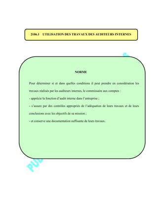 2106.1 UTILISATION DES TRAVAUX DES AUDITEURS INTERNES
NORME
Pour déterminer si et dans quelles conditions il peut prendre en considération les
travaux réalisés par les auditeurs internes, le commissaire aux comptes :
- apprécie la fonction d’audit interne dans l’entreprise ;
- s’assure par des contrôles appropriés de l’adéquation de leurs travaux et de leurs
conclusions avec les objectifs de sa mission ;
- et conserve une documentation suffisante de leurs travaux.
 