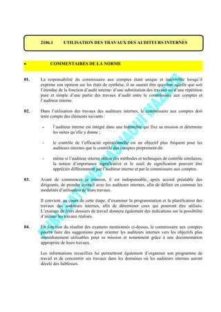 2106.1 UTILISATION DES TRAVAUX DES AUDITEURS INTERNES
COMMENTAIRES DE LA NORME
01. La responsabilité du commissaire aux comptes étant unique et indivisible lorsqu’il
exprime son opinion sur les états de synthèse, il ne saurait être question -quelle que soit
l’étendue de la fonction d’audit interne- d’une substitution des travaux ou d’une répétition
pure et simple d’une partie des travaux d’audit entre le commissaire aux comptes et
l’auditeur interne.
02. Dans l’utilisation des travaux des auditeurs internes, le commissaire aux comptes doit
tenir compte des éléments suivants :
- l’auditeur interne est intégré dans une hiérarchie qui fixe sa mission et détermine
les suites qu’elle y donne ;
- le contrôle de l’efficacité opérationnelle est un objectif plus fréquent pour les
auditeurs internes que le contrôle des comptes proprement dit.
- même si l’auditeur interne utilise des méthodes et techniques de contrôle similaires,
la notion d’importance significative et le seuil de signification peuvent être
appréciés différemment par l’auditeur interne et par le commissaire aux comptes.
03. Avant de commencer la mission, il est indispensable, après accord préalable des
dirigeants, de prendre contact avec les auditeurs internes, afin de définir en commun les
modalités d’utilisation de leurs travaux.
Il convient, au cours de cette étape, d’examiner la programmation et la planification des
travaux des auditeurs internes, afin de déterminer ceux qui pourront être utilisés.
L’examen de leurs dossiers de travail donnera également des indications sur la possibilité
d’utiliser les travaux réalisés.
04. En fonction du résultat des examens mentionnés ci-dessus, le commissaire aux comptes
pourra faire des suggestions pour orienter les auditeurs internes vers les objectifs plus
immédiatement utilisables pour sa mission et notamment grâce à une documentation
appropriée de leurs travaux.
Les informations recueillies lui permettront également d’organiser son programme de
travail et de concentrer ses travaux dans les domaines où les auditeurs internes auront
décelé des faiblesses.
 