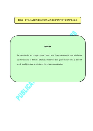 2106.2 UTILISATION DES TRAVAUX DE L’EXPERT-COMPTABLE
NORME
Le commissaire aux comptes prend contact avec l’expert-comptable pour s’informer
des travaux que ce dernier a effectués. Il apprécie dans quelle mesure ceux-ci peuvent
servir les objectifs de sa mission et être pris en considération.
 