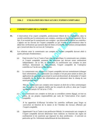 2106. 2 UTILISATION DES TRAVAUX DE L’EXPERT-COMPTABLE
COMMENTAIRES DE LA NORME
01. L’intervention d’un expert comptable, professionnel libéral de la comptabilité, dans la
société contrôlée par le commissaire aux comptes, constitue un facteur de régularité. De ce
fait, il est normal que le commissaire aux comptes - qui détermine librement ses contrôles-
s’appuie sur les travaux de l’expert comptable ce qui évitera de recommencer dans le
détail des vérifications qui auraient déjà été faites et la double intervention correspondante
qui s’ensuivrait dans les services de l’entreprise.
02. Les relations entre le commissaire aux comptes et l’expert comptable doivent obéir à
quatre principes fondamentaux :
(a) Etant investis l’un et l’autre d’une mission spécifique, le commissaire aux comptes
et l’expert comptable assument des fonctions qui doivent rester entièrement
indépendantes : de ce fait, en particulier, le commissaire aux comptes ne peut
rétribuer, directement ou indirectement, l’expert comptable de l’entreprise
contrôlée ou l’un de ses collaborateurs.
(b) Le commissaire aux comptes et l’expert comptable doivent normalement échanger
leurs informations. Le commissaire aux comptes n’est pas pour autant en droit, par
application des principes gouvernant le secret professionnel, de demander à l’expert
comptable de lui donner des informations qui entreraient dans le champ de son
secret professionnel.
Mais le commissaire aux comptes reste toujours en droit de se faire communiquer
par l’entreprise les rapports établis par les conseils de celle-ci, donc par l’expert
comptable (article 167 de la loi 17-95)
(c) Le commissaire aux comptes ne doit pas se considérer comme dégagé, en tout ou
partie, de ses propres responsabilités par suite de l’intervention d’un expert-
comptable.
Il lui appartient d’effectuer lui-même les contrôles suffisants pour forger sa
conviction en fonction de la nature et de l’étendue des travaux effectués par
l’expert comptable.
(d) Appartenant l’un et l’autre à une profession libérale, le commissaire aux comptes et
l’expert comptable doivent déterminer leurs relations en fonction des règles de
confraternité et de courtoisie qui régissent les deux professions ; il convient en
particulier qu’ils s’informent mutuellement de leur démission.
 