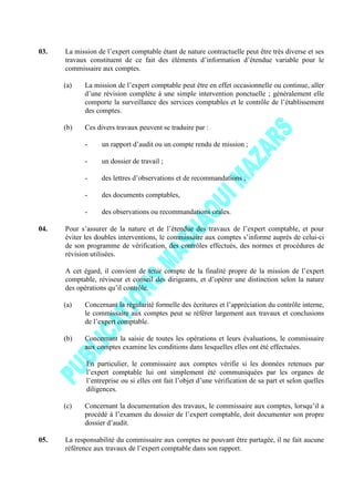 03. La mission de l’expert comptable étant de nature contractuelle peut être très diverse et ses
travaux constituent de ce fait des éléments d’information d’étendue variable pour le
commissaire aux comptes.
(a) La mission de l’expert comptable peut être en effet occasionnelle ou continue, aller
d’une révision complète à une simple intervention ponctuelle ; généralement elle
comporte la surveillance des services comptables et le contrôle de l’établissement
des comptes.
(b) Ces divers travaux peuvent se traduire par :
- un rapport d’audit ou un compte rendu de mission ;
- un dossier de travail ;
- des lettres d’observations et de recommandations ;
- des documents comptables,
- des observations ou recommandations orales.
04. Pour s’assurer de la nature et de l’étendue des travaux de l’expert comptable, et pour
éviter les doubles interventions, le commissaire aux comptes s’informe auprès de celui-ci
de son programme de vérification, des contrôles effectués, des normes et procédures de
révision utilisées.
A cet égard, il convient de tenir compte de la finalité propre de la mission de l’expert
comptable, réviseur et conseil des dirigeants, et d’opérer une distinction selon la nature
des opérations qu’il contrôle.
(a) Concernant la régularité formelle des écritures et l’appréciation du contrôle interne,
le commissaire aux comptes peut se référer largement aux travaux et conclusions
de l’expert comptable.
(b) Concernant la saisie de toutes les opérations et leurs évaluations, le commissaire
aux comptes examine les conditions dans lesquelles elles ont été effectuées.
En particulier, le commissaire aux comptes vérifie si les données retenues par
l’expert comptable lui ont simplement été communiquées par les organes de
l’entreprise ou si elles ont fait l’objet d’une vérification de sa part et selon quelles
diligences.
(c) Concernant la documentation des travaux, le commissaire aux comptes, lorsqu’il a
procédé à l’examen du dossier de l’expert comptable, doit documenter son propre
dossier d’audit.
05. La responsabilité du commissaire aux comptes ne pouvant être partagée, il ne fait aucune
référence aux travaux de l’expert comptable dans son rapport.
 
