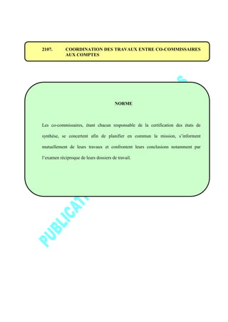 2107. COORDINATION DES TRAVAUX ENTRE CO-COMMISSAIRES
AUX COMPTES
NORME
Les co-commissaires, étant chacun responsable de la certification des états de
synthèse, se concertent afin de planifier en commun la mission, s’informent
mutuellement de leurs travaux et confrontent leurs conclusions notamment par
l’examen réciproque de leurs dossiers de travail.
 