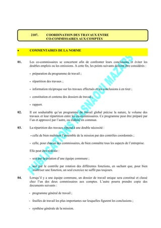 2107. COORDINATION DES TRAVAUX ENTRE
CO-COMMISSAIRES AUX COMPTES
COMMENTAIRES DE LA NORME
01. Les co-commissaires se concertent afin de confronter leurs conclusions et éviter les
doubles emplois ou les omissions. A cette fin, les points suivants doivent être considérés :
- préparation du programme de travail ;
- répartition des travaux ;
- information réciproque sur les travaux effectués et les conclusions à en tirer ;
- constitution et contenu des dossiers de travail ;
- rapport.
02. Il est souhaitable qu’un programme de travail global précise la nature, le volume des
travaux et leur répartition entre les co-commissaires. Ce programme peut être préparé par
l’un et approuvé par l’autre, ou élaboré en commun.
03. La répartition des travaux répond à une double nécessité :
- celle de bien maîtriser l’ensemble de la mission par des contrôles coordonnés ;
- celle, pour chacun des commissaires, de bien connaître tous les aspects de l’entreprise.
Elle peut être réalisée :
- soit par la création d’une équipe commune ;
- soit par le contrôle par rotation des différentes fonctions, en sachant que, pour bien
maîtriser une fonction, un seul exercice ne suffit pas toujours.
04. Lorsqu’il y a une équipe commune, un dossier de travail unique sera constitué et classé
chez l’un des deux commissaires aux comptes. L’autre pourra prendre copie des
documents suivants :
- programme général de travail ;
- feuilles de travail les plus importantes sur lesquelles figurent les conclusions ;
- synthèse générale de la mission.
 