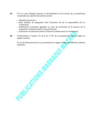 05. S’il n’y a pas d’équipe commune, la documentation sur les travaux du co-commissaire
comprendra une copie des documents suivants :
- répartition des travaux ;
- partie détaillée du programme dont l’exécution est de la responsabilité du co-
commissaire ;
- modifications éventuelles apportées au cours de l’exécution de la mission sur le
programme initialement établi et leur justification ;
- conclusions sur chacun des postes et fonctions examinés par le co-commissaire.
06. Conformément à l’article 171 de la loi 17-95, les co-commissaires doivent établir un
rapport commun.
En cas de désaccord entre les co-commissaires, le rapport indique les différentes opinions
exprimées.
 