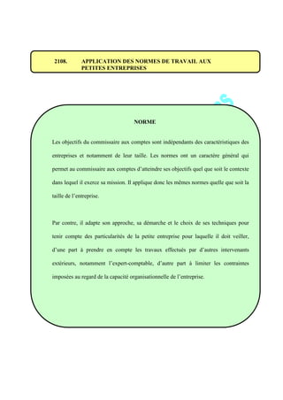 2108. APPLICATION DES NORMES DE TRAVAIL AUX
PETITES ENTREPRISES
NORME
Les objectifs du commissaire aux comptes sont indépendants des caractéristiques des
entreprises et notamment de leur taille. Les normes ont un caractère général qui
permet au commissaire aux comptes d’atteindre ses objectifs quel que soit le contexte
dans lequel il exerce sa mission. Il applique donc les mêmes normes quelle que soit la
taille de l’entreprise.
Par contre, il adapte son approche, sa démarche et le choix de ses techniques pour
tenir compte des particularités de la petite entreprise pour laquelle il doit veiller,
d’une part à prendre en compte les travaux effectués par d’autres intervenants
extérieurs, notamment l’expert-comptable, d’autre part à limiter les contraintes
imposées au regard de la capacité organisationnelle de l’entreprise.
 