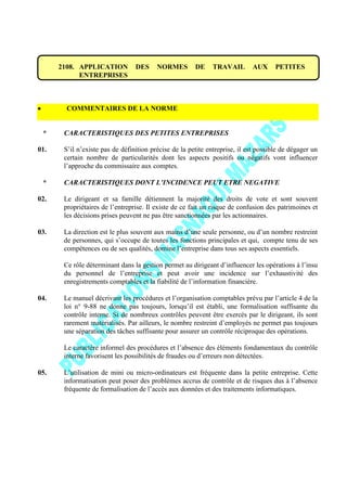 2108. APPLICATION DES NORMES DE TRAVAIL AUX PETITES
ENTREPRISES
COMMENTAIRES DE LA NORME
* CARACTERISTIQUES DES PETITES ENTREPRISES
01. S’il n’existe pas de définition précise de la petite entreprise, il est possible de dégager un
certain nombre de particularités dont les aspects positifs ou négatifs vont influencer
l’approche du commissaire aux comptes.
* CARACTERISTIQUES DONT L’INCIDENCE PEUT ETRE NEGATIVE
02. Le dirigeant et sa famille détiennent la majorité des droits de vote et sont souvent
propriétaires de l’entreprise. Il existe de ce fait un risque de confusion des patrimoines et
les décisions prises peuvent ne pas être sanctionnées par les actionnaires.
03. La direction est le plus souvent aux mains d’une seule personne, ou d’un nombre restreint
de personnes, qui s’occupe de toutes les fonctions principales et qui, compte tenu de ses
compétences ou de ses qualités, domine l’entreprise dans tous ses aspects essentiels.
Ce rôle déterminant dans la gestion permet au dirigeant d’influencer les opérations à l’insu
du personnel de l’entreprise et peut avoir une incidence sur l’exhaustivité des
enregistrements comptables et la fiabilité de l’information financière.
04. Le manuel décrivant les procédures et l’organisation comptables prévu par l’article 4 de la
loi n° 9-88 ne donne pas toujours, lorsqu’il est établi, une formalisation suffisante du
contrôle interne. Si de nombreux contrôles peuvent être exercés par le dirigeant, ils sont
rarement matérialisés. Par ailleurs, le nombre restreint d’employés ne permet pas toujours
une séparation des tâches suffisante pour assurer un contrôle réciproque des opérations.
Le caractère informel des procédures et l’absence des éléments fondamentaux du contrôle
interne favorisent les possibilités de fraudes ou d’erreurs non détectées.
05. L’utilisation de mini ou micro-ordinateurs est fréquente dans la petite entreprise. Cette
informatisation peut poser des problèmes accrus de contrôle et de risques dus à l’absence
fréquente de formalisation de l’accès aux données et des traitements informatiques.
 
