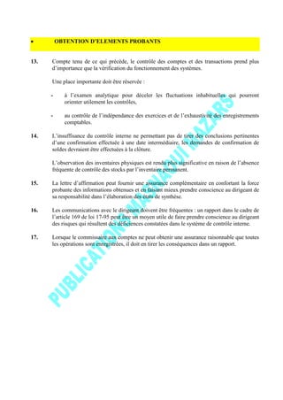 OBTENTION D’ELEMENTS PROBANTS
13. Compte tenu de ce qui précède, le contrôle des comptes et des transactions prend plus
d’importance que la vérification du fonctionnement des systèmes.
Une place importante doit être réservée :
- à l’examen analytique pour déceler les fluctuations inhabituelles qui pourront
orienter utilement les contrôles,
- au contrôle de l’indépendance des exercices et de l’exhaustivité des enregistrements
comptables.
14. L’insuffisance du contrôle interne ne permettant pas de tirer des conclusions pertinentes
d’une confirmation effectuée à une date intermédiaire, les demandes de confirmation de
soldes devraient être effectuées à la clôture.
L’observation des inventaires physiques est rendu plus significative en raison de l’absence
fréquente de contrôle des stocks par l’inventaire permanent.
15. La lettre d’affirmation peut fournir une assurance complémentaire en confortant la force
probante des informations obtenues et en faisant mieux prendre conscience au dirigeant de
sa responsabilité dans l’élaboration des états de synthèse.
16. Les communications avec le dirigeant doivent être fréquentes : un rapport dans le cadre de
l’article 169 de loi 17-95 peut être un moyen utile de faire prendre conscience au dirigeant
des risques qui résultent des déficiences constatées dans le système de contrôle interne.
17. Lorsque le commissaire aux comptes ne peut obtenir une assurance raisonnable que toutes
les opérations sont enregistrées, il doit en tirer les conséquences dans un rapport.
 