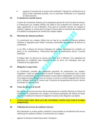  organiser l’exécution de la mission afin d’atteindre l’objectif de certification de la
façon la plus rationnelle possible, avec le maximum d’efficacité et en respectant
les délais prescrits.
05. Evaluation du contrôle interne
A partir des orientations données par le programme général de travail ou plan de mission,
le commissaire aux comptes effectue une étude et une évaluation des systèmes qu’il a
jugés significatifs en vue d’identifier, d’une part les contrôles internes sur lesquels il
souhaite s’appuyer, et d’autre part les risques d’erreurs dans le traitement des données afin
d’en déduire un programme de contrôle des comptes adapté.
06. Obtention des éléments probants
Le commissaire aux comptes obtient tout au long de sa mission les éléments probants
suffisants et appropriés pour fonder l’assurance raisonnable lui permettant de délivrer sa
certification.
A cet effet, il dispose de diverses techniques de contrôle, notamment les contrôles sur
pièces et de vraisemblance, l’observation physique, la confirmation directe, l’examen
analytique.
Il indique dans ses dossiers les raisons des choix qu’il a effectués. Il lui appartient de
déterminer les conditions dans lesquelles il met en œuvre ces techniques ainsi que
l’étendue de leur application.
07. Délégation et supervision
La certification constitue un engagement personnel du commissaire aux comptes.
Cependant, l’audit est généralement un travail d’équipe et le commissaire peut se faire
assister ou représenter par des collaborateurs ou des experts indépendants. Le commissaire
aux comptes ne peut déléguer tous ses travaux et exerce un contrôle approprié des travaux
qu’il a délégués de façon à s’assurer que l’exécution des programmes de travail a permis
d’atteindre les objectifs fixés.
08. Tenue des dossiers de travail
Des dossiers de travail sont tenus afin de documenter les contrôles effectués et d’étayer les
conclusions du commissaire aux comptes. Ces dossiers permettent par ailleurs de mieux
organiser et maîtriser la mission et d’apporter les preuves des diligences accomplies.
UTILISATION DES TRAVAUX DE CONTROLE EFFECTUES PAR D’AUTRES
PERSONNES
09. Utilisation des travaux des auditeurs internes
Pour déterminer si et dans quelles conditions il peut prendre en considération des travaux
réalisés par les auditeurs internes, le commissaire aux comptes :
- apprécie la fonction d’audit interne dans l’entreprise ;
 