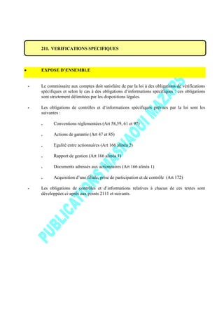211. VERIFICATIONS SPECIFIQUES
EXPOSE D’ENSEMBLE
- Le commissaire aux comptes doit satisfaire de par la loi à des obligations de vérifications
spécifiques et selon le cas à des obligations d’informations spécifiques : ces obligations
sont strictement délimitées par les dispositions légales.
- Les obligations de contrôles et d’informations spécifiques prévues par la loi sont les
suivantes :
. Conventions réglementées (Art 58,59, 61 et 97)
. Actions de garantie (Art 47 et 85)
. Egalité entre actionnaires (Art 166 alinéa 2)
. Rapport de gestion (Art 166 alinéa 1)
. Documents adressés aux actionnaires (Art 166 alinéa 1)
. Acquisition d’une filiale, prise de participation et de contrôle (Art 172)
- Les obligations de contrôles et d’informations relatives à chacun de ces textes sont
développées ci-après aux points 2111 et suivants.
 