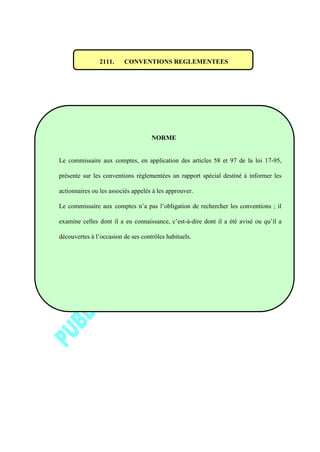 2111. CONVENTIONS REGLEMENTEES
NORME
Le commissaire aux comptes, en application des articles 58 et 97 de la loi 17-95,
présente sur les conventions réglementées un rapport spécial destiné à informer les
actionnaires ou les associés appelés à les approuver.
Le commissaire aux comptes n’a pas l’obligation de rechercher les conventions ; il
examine celles dont il a eu connaissance, c’est-à-dire dont il a été avisé ou qu’il a
découvertes à l’occasion de ses contrôles habituels.
 