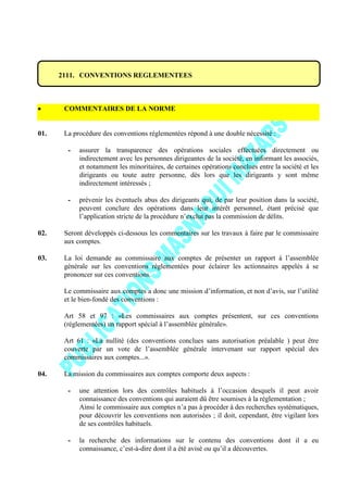 2111. CONVENTIONS REGLEMENTEES
COMMENTAIRES DE LA NORME
01. La procédure des conventions réglementées répond à une double nécessité :
- assurer la transparence des opérations sociales effectuées directement ou
indirectement avec les personnes dirigeantes de la société, en informant les associés,
et notamment les minoritaires, de certaines opérations conclues entre la société et les
dirigeants ou toute autre personne, dès lors que les dirigeants y sont même
indirectement intéressés ;
- prévenir les éventuels abus des dirigeants qui, de par leur position dans la société,
peuvent conclure des opérations dans leur intérêt personnel, étant précisé que
l’application stricte de la procédure n’exclut pas la commission de délits.
02. Seront développés ci-dessous les commentaires sur les travaux à faire par le commissaire
aux comptes.
03. La loi demande au commissaire aux comptes de présenter un rapport à l’assemblée
générale sur les conventions réglementées pour éclairer les actionnaires appelés à se
prononcer sur ces conventions.
Le commissaire aux comptes a donc une mission d’information, et non d’avis, sur l’utilité
et le bien-fondé des conventions :
Art 58 et 97 : «Les commissaires aux comptes présentent, sur ces conventions
(réglementées) un rapport spécial à l’assemblée générale».
Art 61 : «La nullité (des conventions conclues sans autorisation préalable ) peut être
couverte par un vote de l’assemblée générale intervenant sur rapport spécial des
commissaires aux comptes...».
04. La mission du commissaires aux comptes comporte deux aspects :
- une attention lors des contrôles habituels à l’occasion desquels il peut avoir
connaissance des conventions qui auraient dû être soumises à la réglementation ;
Ainsi le commissaire aux comptes n’a pas à procéder à des recherches systématiques,
pour découvrir les conventions non autorisées ; il doit, cependant, être vigilant lors
de ses contrôles habituels.
- la recherche des informations sur le contenu des conventions dont il a eu
connaissance, c’est-à-dire dont il a été avisé ou qu’il a découvertes.
 