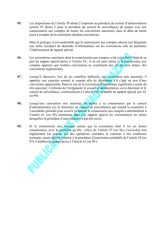 05. Les dispositions de l’article 58 alinéa 2 imposent au président du conseil d’administration
(article 97 alinéa 2 pour le président du conseil de surveillance) de donner avis aux
commissaires aux comptes de toutes les conventions autorisées, dans le délai de trente
jours à compter de la conclusion desdites conventions.
Dans la pratique, il est souhaitable que le commissaire aux comptes adresse aux dirigeants
une lettre circulaire de demande d’informations sur les conventions afin de permettre
l’établissement du rapport spécial.
06. Les conventions autorisées dont le commissaires aux comptes a été avisé font l’objet de sa
part du rapport spécial prévu à l’article 58 ; il en est ainsi même si le commissaire aux
comptes apprécie que lesdites conventions ne constituent pas, de par leur nature, des
conventions réglementées.
07. Lorsqu’il découvre, lors de ses contrôles habituels, une convention non autorisée, il
apprécie son caractère normal et courant afin de déterminer s’il s’agit ou non d’une
convention réglementée. Dans le cas où la convention d’importance significative aurait dû
être autorisée, il informe de l’irrégularité le conseil d’administration, ou le directoire et le
conseil de surveillance, conformément à l’article 169, et établit un rapport spécial (art. 61
ou 99).
08. Lorsqu’une convention non autorisée est portée à sa connaissance par le conseil
d’administration (ou le directoire ou conseil de surveillance) qui entend la soumettre à
l’assemblée générale pour couvrir sa nullité, le commissaire aux comptes conformément à
l’article 61 (ou 99) mentionne dans son rapport spécial les circonstances en raison
desquelles la procédure d’autorisation n’a pas été suivie.
09. Si le commissaire aux comptes estime que la convention dont il lui est donné
connaissance, avec la précision qu’elle relève de l’article 57 (ou 96), c’est-à-dire non
réglementée car portant sur des opérations courantes et conclues à des conditions
normales, aurait dû être soumise à la procédure d’autorisation préalable de l’article 58 (ou
97), il établira le rapport prévu à l’article 61 (ou 99 ).
 