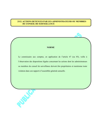 2112. ACTIONS DETENUES PAR LES ADMINISTRATEURS OU MEMBRES
DU CONSEIL DE SURVEILLANCE
NORME
Le commissaire aux comptes, en application de l’article 47 (ou 85), veille à
l’observation des dispositions légales concernant les actions dont les administrateurs
ou membres du conseil de surveillance doivent être propriétaires et mentionne toute
violation dans son rapport à l’assemblée générale annuelle.
 