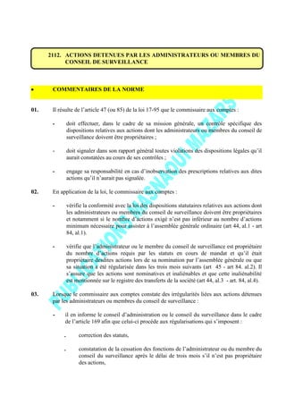 2112. ACTIONS DETENUES PAR LES ADMINISTRATEURS OU MEMBRES DU
CONSEIL DE SURVEILLANCE
COMMENTAIRES DE LA NORME
01. Il résulte de l’article 47 (ou 85) de la loi 17-95 que le commissaire aux comptes :
- doit effectuer, dans le cadre de sa mission générale, un contrôle spécifique des
dispositions relatives aux actions dont les administrateurs ou membres du conseil de
surveillance doivent être propriétaires ;
- doit signaler dans son rapport général toutes violations des dispositions légales qu’il
aurait constatées au cours de ses contrôles ;
- engage sa responsabilité en cas d’inobservation des prescriptions relatives aux dites
actions qu’il n’aurait pas signalée.
02. En application de la loi, le commissaire aux comptes :
- vérifie la conformité avec la loi des dispositions statutaires relatives aux actions dont
les administrateurs ou membres du conseil de surveillance doivent être propriétaires
et notamment si le nombre d’actions exigé n’est pas inférieur au nombre d’actions
minimum nécessaire pour assister à l’assemblée générale ordinaire (art 44, al.1 - art
84, al.1).
- vérifie que l’administrateur ou le membre du conseil de surveillance est propriétaire
du nombre d’actions requis par les statuts en cours de mandat et qu’il était
propriétaire desdites actions lors de sa nomination par l’assemblée générale ou que
sa situation a été régularisée dans les trois mois suivants (art 45 - art 84. al.2). Il
s’assure que les actions sont nominatives et inaliénables et que cette inaliénabilité
est mentionnée sur le registre des transferts de la société (art 44, al.3 - art. 84, al.4).
03. Lorsque le commissaire aux comptes constate des irrégularités liées aux actions détenues
par les administrateurs ou membres du conseil de surveillance :
- il en informe le conseil d’administration ou le conseil du surveillance dans le cadre
de l’article 169 afin que celui-ci procède aux régularisations qui s’imposent :
. correction des statuts,
. constatation de la cessation des fonctions de l’administrateur ou du membre du
conseil du surveillance après le délai de trois mois s’il n’est pas propriétaire
des actions,
 