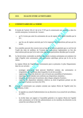 2113. EGALITE ENTRE ACTIONNAIRES
COMMENTAIRES DE LA NORME
01. Il résulte de l’article 166 al 2 de la loi 17-95 que le commissaire aux comptes a, dans les
sociétés anonymes, la mission de s’assurer :
- qu’il n’existe pas entre les actionnaires de cas de rupture de l’égalité interdits par la
loi ;
- que les cas de rupture autorisés par la loi respectent les dispositions prévues par les
textes.
02. Ces contrôles peuvent être exercés tout au long de la mission générale que ce soit lors de
l’audit des états de synthèse, de l’examen des conventions réglementées ou lors des
interventions prévues par la loi suite à des opérations particulières décidées par la société
03. Le fait de retirer, restreindre ou attribuer des droits à certains actionnaires est contraire à la
règle d’égalité entre actionnaires sauf autorisation spécifique prévue par la loi ou les
statuts.
La rupture illicite de l’égalité entre actionnaires peut se présenter, le plus fréquemment,
dans les cas suivants :
- avantages particuliers dont peuvent bénéficier certains des actionnaires et
irrégularités des conditions dans lesquelles ils ont été accordés ;
- suppression illicite des droits de vote et d’accès aux assemblées d’actionnaires ;
- répartition des dividendes non conforme aux dispositions statutaires ;
- inégalités des droits pour les porteurs, dans chaque catégorie d’actions ;
- violation des disposition statutaires relatives au droit d’agrément portant sur des
cessions d’actions à un tiers (Art 253).
04. Lorsque le commissaire aux comptes constate une rupture illicite de l’égalité entre les
actionnaires, il doit :
- la signaler au conseil d’administration (ou au directoire et au conseil de surveillance,
art 169) ;
- la révéler dans son rapport à l’assemblée générale si la rupture illicite de l’égalité
entre actionnaires est le fait des administrateurs ou les membres du directoire ou du
conseil de surveillance (art 180).
 