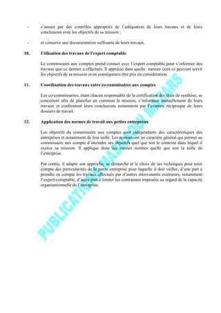 - s’assure par des contrôles appropriés de l’adéquation de leurs travaux et de leurs
conclusions avec les objectifs de sa mission ;
- et conserve une documentation suffisante de leurs travaux.
10. Utilisation des travaux de l’expert comptable
Le commissaire aux comptes prend contact avec l’expert comptable pour s’informer des
travaux que ce dernier a effectués. Il apprécie dans quelle mesure ceux-ci peuvent servir
les objectifs de sa mission et en conséquence être pris en considération.
11. Coordination des travaux entre co-commisaires aux comptes
Les co-commissaires, étant chacun responsable de la certification des états de synthèse, se
concertent afin de planifier en commun la mission, s’informent mutuellement de leurs
travaux et confrontent leurs conclusions notamment par l’examen réciproque de leurs
dossiers de travail.
12. Application des normes de travail aux petites entreprises
Les objectifs du commissaire aux comptes sont indépendants des caractéristiques des
entreprises et notamment de leur taille. Les normes ont un caractère général qui permet au
commissaire aux compte d’atteindre ses objectifs quel que soit le contexte dans lequel il
exerce sa mission. Il applique donc les mêmes normes quelle que soit la taille de
l’entreprise.
Par contre, il adapte son approche, sa démarche et le choix de ses techniques pour tenir
compte des particularités de la petite entreprise pour laquelle il doit veiller, d’une part à
prendre en compte les travaux effectués par d’autres intervenants extérieurs, notamment
l’expert-comptable, d’autre part à limiter les contraintes imposées au regard de la capacité
organisationnelle de l’entreprise.
 