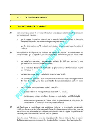 2114. RAPPORT DE GESTION
COMMENTAIRES DE LA NORME
01. Dans son rôle de garant de la bonne information adressée aux actionnaires, le commissaire
aux comptes doit s’assurer :
- que le rapport de gestion, présenté par le conseil d’administration ou le directoire,
comporte l’ensemble des informations prévues par l’article 142 ;
- que les informations qu’il contient sont sincères et concordent avec les états de
synthèse.
02. Vérification de la régularité du contenu du rapport de gestion : le commissaire aux
comptes vérifie que le rapport de gestion comprend les informations prévues par les textes
:
- sur les événements passés : les opérations réalisées, les difficultés rencontrées ainsi
que les résultats obtenus (art 142 alinéa 1) ;
- sur la formation du résultat distribuable et proposition d’affectation dudit résultat
(art 142 alinéa 1) ;
- sur la perception du futur : évolution et perspectives d’avenir,
- sur les états de synthèse : modifications intervenant aussi bien dans la présentation
des états de synthèse, que dans les méthodes d’évaluations retenues (Art 328 alinéa
1) ;
- sur les filiales, participations ou sociétés contrôlées :
. état des filiales ou participations détenues, (art 142 alinéa 2)
. état des autres valeurs mobilières détenues en portefeuille ( art 142 alinéa 2)
. mentions des acquisitions de filiales, prises de participations ou de contrôle des
sociétés faites au cours de l’exercice (art 142 alinéa 3).
03. Vérification de la concordance avec les états de synthèse : le commissaire aux comptes
vérifie que l’ensemble des informations chiffrées, d’ordre comptable et financier, ainsi que
les méthodes de présentation ou d’évaluation indiquées dans le rapport de gestion et les
tableaux joints, sont en accord avec les états de synthèse.
Dans les cas où l’information n’est pas précisée dans les états de synthèse, il est nécessaire
d’effectuer des rapprochements avec les données de base contenues dans la comptabilité.
 