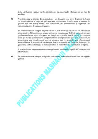 Cette vérification s’appuie sur les résultats des travaux d’audit effectués sur les états de
synthèse.
04. Vérification de la sincérité des informations : les dirigeants sont libres de choisir la forme
de présentation et le degré de précision des informations données dans le rapport de
gestion. Par leur nature même, elles constituent des commentaires et expriment les
opinions et points de vue des dirigeants.
Le commissaire aux comptes ne peut vérifier le bien-fondé de certains de ces opinions et
commentaires. Néanmoins, en s’appuyant sur sa connaissance de l’entreprise, du secteur
professionnel dans lequel elle opère, sur l’expérience acquise lors de l’audit des comptes
ainsi que sur les commentaires complémentaires et explications qu’il aura demandés, le
commissaire aux comptes peut souvent s’assurer que ces exposés sont effectivement
vraisemblables. Il apprécie si les données d’ordre comptable ou financier du rapport de
gestion ne sont ni déformées, ni mal interprétées et permettent une information complète.
Il ne signale que les erreurs manifestes et présentant un caractère significatif en faisant des
observations.
05. Le commissaire aux comptes indique les conclusions de ses vérifications dans son rapport
général.
 
