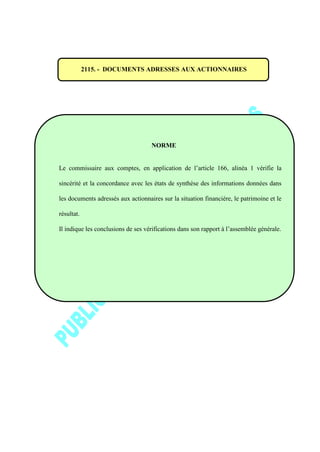 2115. - DOCUMENTS ADRESSES AUX ACTIONNAIRES
NORME
Le commissaire aux comptes, en application de l’article 166, alinéa 1 vérifie la
sincérité et la concordance avec les états de synthèse des informations données dans
les documents adressés aux actionnaires sur la situation financière, le patrimoine et le
résultat.
Il indique les conclusions de ses vérifications dans son rapport à l’assemblée générale.
 