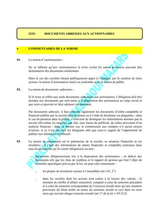 2115. DOCUMENTS ADRESSES AUX ACTIONNAIRES
COMMENTAIRES DE LA NORME
01. La notion d’«actionnaires» :
Ne se référant qu’aux «actionnaires» le texte exclut les autres personnes pouvant être
destinataires des documents mentionnés.
Dans le cas des sociétés faisant publiquement appel à l’épargne, par la cotation de leurs
actions, la notion d’actionnaires tend à se confondre avec la notion de public.
02. La notion de documents «adressés» :
Si le texte se réfère aux seuls documents «adressés» aux actionnaires, l’obligation doit être
étendue aux documents qui sont tenus à la disposition des actionnaires au siège social et
que ceux-ci peuvent se faire adresser sur demande.
Par documents adressés, il faut entendre également les documents d’ordre comptable et
financier publiés par la société dans la presse ou à l’aide de brochures ou plaquettes ; dans
le cas de parution dans la presse, il convient de distinguer les informations données par la
société elle-même ou inspirées par elle, sous forme de publicité, de celles provenant d’un
analyste financier ; dans ce dernier cas, le commissaire aux comptes n’a aucun moyen
d’action, si ce n’est prévenir les dirigeants afin que ceux-ci jugent de l’opportunité de
publier eux-mêmes un rectificatif.
03. La notion de «document sur le patrimoine de la société, sa situation financière et ses
résultats» : il s’agit des informations de nature financière et comptable contenues dans
tous les documents qu’ils soient obligatoires ou non :
- documents obligatoirement mis à la disposition des actionnaires ; en dehors des
documents tels que les états de synthèse et le rapport de gestion qui font l’objet de
contrôles spécifiques prévus par la loi, on peut citer notamment :
. les projets de résolution soumis à l’assemblée (art 141, 2°)
. dans les sociétés dont les actions sont cotées à la bourse des valeurs : le
montant du chiffre d’affaire semestriel, comparé à celui du semestre précédent
et à celui du semestre correspondant de l’exercice écoulé ainsi qu’une situation
provisoire du bilan arrêté au terme du semestre écoulé et ceci dans les trois
mois qui suivent chaque semestre écoulé (art 17 de la loi 1-93-212).
 