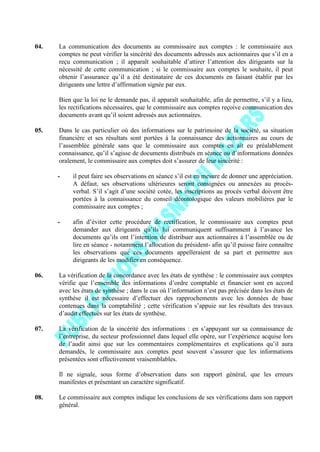 04. La communication des documents au commissaire aux comptes : le commissaire aux
comptes ne peut vérifier la sincérité des documents adressés aux actionnaires que s’il en a
reçu communication ; il apparaît souhaitable d’attirer l’attention des dirigeants sur la
nécessité de cette communication ; si le commissaire aux comptes le souhaite, il peut
obtenir l’assurance qu’il a été destinataire de ces documents en faisant établir par les
dirigeants une lettre d’affirmation signée par eux.
Bien que la loi ne le demande pas, il apparaît souhaitable, afin de permettre, s’il y a lieu,
les rectifications nécessaires, que le commissaire aux comptes reçoive communication des
documents avant qu’il soient adressés aux actionnaires.
05. Dans le cas particulier où des informations sur le patrimoine de la société, sa situation
financière et ses résultats sont portées à la connaissance des actionnaires au cours de
l’assemblée générale sans que le commissaire aux comptes en ait eu préalablement
connaissance, qu’il s’agisse de documents distribués en séance ou d’informations données
oralement, le commissaire aux comptes doit s’assurer de leur sincérité :
- il peut faire ses observations en séance s’il est en mesure de donner une appréciation.
A défaut, ses observations ultérieures seront consignées ou annexées au procès-
verbal. S’il s’agit d’une société cotée, les inscriptions au procès verbal doivent être
portées à la connaissance du conseil déontologique des valeurs mobilières par le
commissaire aux comptes ;
- afin d’éviter cette procédure de rectification, le commissaire aux comptes peut
demander aux dirigeants qu’ils lui communiquent suffisamment à l’avance les
documents qu’ils ont l’intention de distribuer aux actionnaires à l’assemblée ou de
lire en séance - notamment l’allocution du président- afin qu’il puisse faire connaître
les observations que ces documents appelleraient de sa part et permettre aux
dirigeants de les modifier en conséquence.
06. La vérification de la concordance avec les états de synthèse : le commissaire aux comptes
vérifie que l’ensemble des informations d’ordre comptable et financier sont en accord
avec les états de synthèse ; dans le cas où l’information n’est pas précisée dans les états de
synthèse il est nécessaire d’effectuer des rapprochements avec les données de base
contenues dans la comptabilité ; cette vérification s’appuie sur les résultats des travaux
d’audit effectués sur les états de synthèse.
07. La vérification de la sincérité des informations : en s’appuyant sur sa connaissance de
l’entreprise, du secteur professionnel dans lequel elle opère, sur l’expérience acquise lors
de l’audit ainsi que sur les commentaires complémentaires et explications qu’il aura
demandés, le commissaire aux comptes peut souvent s’assurer que les informations
présentées sont effectivement vraisemblables.
Il ne signale, sous forme d’observation dans son rapport général, que les erreurs
manifestes et présentant un caractère significatif.
08. Le commissaire aux comptes indique les conclusions de ses vérifications dans son rapport
général.
 