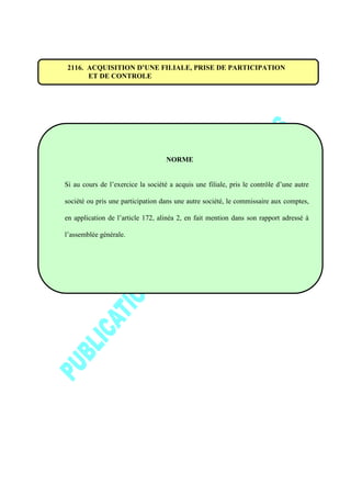 2116. ACQUISITION D’UNE FILIALE, PRISE DE PARTICIPATION
ET DE CONTROLE
NORME
Si au cours de l’exercice la société a acquis une filiale, pris le contrôle d’une autre
société ou pris une participation dans une autre société, le commissaire aux comptes,
en application de l’article 172, alinéa 2, en fait mention dans son rapport adressé à
l’assemblée générale.
 