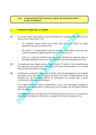 2116. ACQUISITION D’UNE FILIALE, PRISE DE PARTICIPATION
ET DE CONTROLE
COMMENTAIRES DE LA NORME
01. Les termes filiale, participation et prise de contrôle sont, juridiquement, définis par les
articles 143 et 144 de la loi 17-95.
- Est considérée comme filiale toute société dont plus de la moitié du capital
appartient à une autre société (art 143) ;
- Par contre, il y a participation lorsqu’une personne morale détient, dans une autre
société, une partie du capital comprise entre 10 et 50% (art 143) ;
- Enfin, il y a prise de contrôle lorsqu’une société détermine les décisions dans les
assemblées générales d’une autre, par le biais des droits dont elle dispose (art 144).
02. Le commissaire aux comptes est tenu, d’après l’article 172 alinéa 2, de faire mention dans
son rapport de toute acquisition d’une filiale, d’une prise de participation ou de contrôle
telles qu’elles sont définies ci-dessus.
03. L’information concernant l’acquisition de filiales, prises de participations ou de contrôle
doit figurer aussi bien dans le rapport de gestion du conseil d’administration ou du
directoire que dans le rapport général du commissaire aux comptes dans la partie
«vérification et informations spécifiques».
Si le rapport de gestion donne, conformément à la loi, une information complète, le
commissaire aux comptes peut s’y référer pour éviter de répéter une information détaillée
dans son rapport.
Si le rapport de gestion ne donne pas les informations prévues par la loi, le commissaire
aux comptes doit donner lui-même dans son rapport l’information exigée par la loi.
 