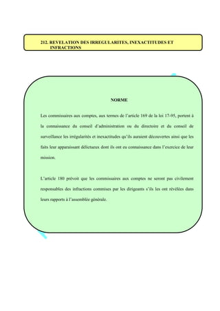 212. REVELATION DES IRREGULARITES, INEXACTITUDES ET
INFRACTIONS
NORME
Les commissaires aux comptes, aux termes de l’article 169 de la loi 17-95, portent à
la connaissance du conseil d’administration ou du directoire et du conseil de
surveillance les irrégularités et inexactitudes qu’ils auraient découvertes ainsi que les
faits leur apparaissant délictueux dont ils ont eu connaissance dans l’exercice de leur
mission.
L’article 180 prévoit que les commissaires aux comptes ne seront pas civilement
responsables des infractions commises par les dirigeants s’ils les ont révélées dans
leurs rapports à l’assemblée générale.
 