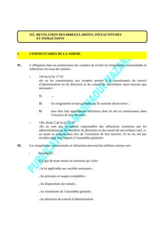 212. REVELATION DES IRREGULARITES, INEXACTITUDES
ET INFRACTIONS
COMMENTAIRES DE LA NORME
01. L’obligation faite au commissaire aux comptes de révéler les irrégularités, inexactitudes et
infractions est issue des articles :
- 169 de la loi 17-95
«le ou les commissaires aux comptes portent à la connaissance du conseil
d’administration ou du directoire et du conseil de surveillance aussi souvent que
nécessaire :
1) ...
3) les irrégularités et inexactitudes qu’ils auraient découvertes ;
5) tous faits leur apparaissant délictueux dont ils ont eu connaissance dans
l’exercice de leur mission».
- 180, alinéa 2 de la loi 17-95
«Ils ne sont pas civilement responsables des infractions commises par les
administrateurs ou les membres du directoire ou du conseil de surveillance sauf, si,
en ayant eu connaissance lors de l’exécution de leur mission, ils ne les ont pas
révélées dans leur rapport à l’assemblée générale»
02. Les irrégularités, inexactitudes et infractions peuvent être définies comme suit :
- Irrégularité :
Il s’agit de toute action ou omission qui viole :
. la loi applicable aux sociétés anonymes ;
. les principes et usages comptables ;
. les dispositions des statuts ;
. les résolutions de l’assemblée générale ;
. les décisions du conseil d’administration.
 