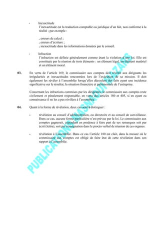 - Inexactitude
l’inexactitude est la traduction comptable ou juridique d’un fait, non conforme à la
réalité ; par exemple :
. erreurs de calcul ;
. erreurs d’écriture ;
. inexactitude dans les informations données par le conseil.
- Infraction
l’infraction est définie généralement comme étant la violation d’une loi. Elle est
constituée par la réunion de trois éléments : un élément légal, un élément matériel
et un élément moral.
03. En vertu de l’article 169, le commissaire aux comptes doit révéler aux dirigeants les
irrégularités et inexactitudes rencontrées lors de l’exécution de sa mission. Il doit
également les révéler à l’assemblée lorsqu’elles découlent des faits ayant une incidence
significative sur le résultat, la situation financière et patrimoniale de l’entreprise.
Concernant les infractions commises par les dirigeants, le commissaire aux comptes reste
civilement et pénalement responsable, en vertu des articles 180 et 405, si en ayant eu
connaissance il ne les a pas révélées à l’assemblée.
04. Quant à la forme de révélation, deux cas sont à distinguer :
- révélation au conseil d’administration, ou directoire et au conseil de surveillance.
Dans ce cas, aucune forme particulière n’est prévue par la loi. Le commissaire aux
comptes gagnerait, cependant en prudence à faire part de ses remarques soit par
écrit (lettre), soit par consignation dans le procès verbal de réunion de ces organes.
- révélation à l’assemblée. Dans ce cas l’article 180 est clair, dans la mesure où le
commissaire aux comptes est obligé de faire état de cette révélation dans son
rapport à l’assemblée.
 