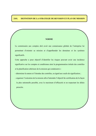 2101. DEFINITION DE LA STRATEGIE DE REVISION ET PLAN DE MISSION
NORME
Le commissaire aux comptes doit avoir une connaissance globale de l’entreprise lui
permettant d’orienter sa mission et d’appréhender les domaines et les systèmes
significatifs.
Cette approche a pour objectif d’identifier les risques pouvant avoir une incidence
significative sur les comptes et conditionne ainsi la programmation initiale des contrôles
et la planification ultérieure de la mission qui conduisent à :
- déterminer la nature et l’étendue des contrôles, eu égard aux seuils de signification ;
- organiser l’exécution de la mission afin d’atteindre l’objectif de certification de la façon
la plus rationnelle possible, avec le maximum d’efficacité et en respectant les délais
prescrits.
 