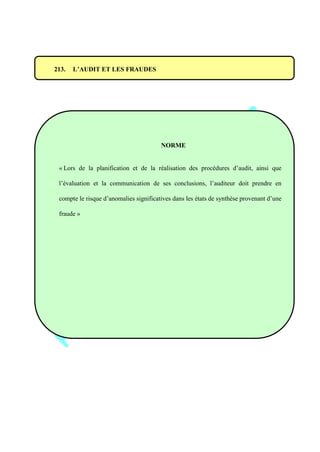 213. L’AUDIT ET LES FRAUDES
NORME
« Lors de la planification et de la réalisation des procédures d’audit, ainsi que
l’évaluation et la communication de ses conclusions, l’auditeur doit prendre en
compte le risque d’anomalies significatives dans les états de synthèse provenant d’une
fraude »
 