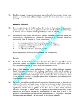 01. L'auditeur n'est pas et ne peut être tenu pour responsable de la prévention des fraudes et des
erreurs. La conduite d'un audit annuel peut toutefois être considérée comme un moyen
dissuasif.
Evaluation des risques
02. Lors de la planification de l'audit, l'auditeur doit évaluer le risque qu'une fraude ou qu'une
erreur conduisent à des anomalies significatives dans les états de synthèse et doit interroger
la direction sur toute fraude ou erreur significative qui aurait été détectée.
03. Outre les déficiences dans la conception des systèmes comptable et de contrôle interne et le
non respect des contrôles internes existants, les circonstances ou événements susceptibles
d'accroître le risque de fraude et/ou d'erreur comprennent :
Les doutes quant à la probité et la compétence de la direction.
Les pressions inhabituelles au sein de l'entité ou subies par l'entité.
Les opérations inhabituelles.
Les difficultés d'obtention d'éléments probants.
Des exemples de ces circonstances et événements sont cités plus loin.
Détection
04. Sur la base de l'évaluation des risques, l'auditeur doit définir des procédures d'audit
permettant d'obtenir une assurance raisonnable que les anomalies significatives dans les
états de synthèse provenant de fraudes et/ou d'erreurs seront détectées.
05. Pour ce faire, l'auditeur réunira suffisamment d'éléments probants indiquant qu'aucune
fraude et/ou erreur pouvant avoir des incidences significatives sur les états de synthèse ne
s’est produite ou que, si tel est le cas, l'effet de la fraude est pris en compte dans les états de
synthèse ou bien que l'erreur est corrigée. Il est en général plus facile de détecter une erreur
qu'une fraude, car la fraude s'accompagne généralement de procédures spécialement conçues
pour dissimuler son existence.
06. Du fait des limites inhérentes à l'audit citées auparavant, il existe un risque inévitable de non
détection d'anomalies significatives dans les états de synthèse du fait d'une fraude et, dans
une moindre mesure, de non détection d'une erreur. La découverte d'une anomalie
significative dans les états de synthèse du fait d'une fraude ou d'une erreur concernant
l'exercice couvert par le rapport d'audit ne signifie pas forcément que l'auditeur n'a pas
appliqué les procédures et les principes fondamentaux d'un audit. Pour le savoir, il faut
examiner le bien fondé des procédures d'audit appliquées dans les circonstances données et
l'adéquation du rapport d'audit avec les résultats de ces procédures d'audit.
 
