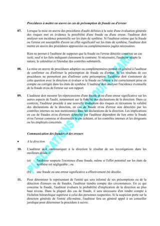 Procédures à mettre en œuvre en cas de présomption de fraude ou d'erreur
07. Lorsque la mise en œuvre des procédures d'audit définies à la suite d'une évaluation générale
des risques met en évidence la possibilité d'une fraude ou d'une erreur, l'auditeur doit
analyser son incidence potentielle sur les états de synthèse. Si l'auditeur estime que la fraude
ou l'erreur est susceptible d'avoir un effet significatif sur les états de synthèse, l'auditeur doit
mettre en œuvre des procédures approuvées ou complémentaires jugées nécessaires.
Rien ne permet à l'auditeur de supposer que la fraude ou l'erreur détectée constitue un cas
isolé, sauf si les faits indiquent clairement le contraire. Si nécessaire, l'auditeur adapte la
nature, le calendrier et l'étendue des contrôles substantifs.
08. La mise en œuvre de procédures adaptées ou complémentaires permet en général à l'auditeur
de confirmer ou d'infirmer la présomption de fraude ou d'erreur. Si les résultats de ces
procédures ne permettent pas d'infirmer cette présomption, l'auditeur doit s'entretenir de
cette question avec la direction et évaluer si la fraude ou l'erreur a été correctement prise en
compte ou corrigée dans les états de synthèse. L'auditeur doit analyser l'incidence éventuelle
de la fraude et/ou de l'erreur sur son rapport.
09. L'auditeur doit mesurer les répercussions d'une fraude et/ou d'une erreur significative sur les
autres aspects de l'audit, notamment sur la fiabilité des déclarations de la direction. Dans ce
contexte, l'auditeur procède à une nouvelle évaluation des risques et réexamine la validité
des déclarations de la direction, en cas de fraude et/ou d'erreur non détectées par les
contrôles internes ou non mentionnées dans les déclarations de la direction. Les implications
en cas de fraudes et/ou d'erreurs détectées par l'auditeur dépendent du lien entre la fraude
et/ou l'erreur commise et dissimulée le cas échéant, et les contrôles internes et les dirigeants
ou les employés concernés.
Communication des fraudes et des erreurs
A la direction
10. L'auditeur doit communiquer à la direction le résultat de ses investigations dans les
meilleurs délais si:
(a) l'auditeur suspecte l'existence d'une fraude, même si l'effet potentiel sur les états de
synthèse est négligeable ; ou
(b) une fraude ou une erreur significative a effectivement été décelée.
11. Pour déterminer le représentant de l'entité qui sera informé de ses présomptions ou de la
détection d'erreurs ou de fraudes, l'auditeur tiendra compte des circonstances. En ce qui
concerne la fraude, l'auditeur évaluera la probabilité d'implication de la direction au plus
haut niveau. Dans la plupart des cas de fraude, il sera nécessaire d'en rendre compte à
l'échelon hiérarchique supérieur à celui des personnes suspectées. Si la suspicion porte sur la
direction générale de l'entité elle-même, l'auditeur fera en général appel à un conseiller
juridique pour déterminer la procédure à suivre.
 