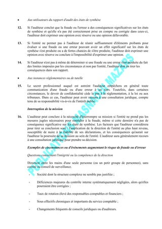 Aux utilisateurs du rapport d'audit des états de synthèse
12. Si l'auditeur conclut que la fraude ou l'erreur a des conséquences significatives sur les états
de synthèse et qu'elle n'a pas été correctement prise en compte ou corrigée dans ceux-ci,
l'auditeur doit exprimer une opinion avec réserve ou une opinion défavorable.
13. Si l'entité ne permet pas à l'auditeur de réunir suffisamment d'éléments probants pour
évaluer si une fraude ou une erreur pouvant avoir un effet significatif sur les états de
synthèse s'est produite ou a de fortes chances de s'être produite, l'auditeur doit exprimer une
opinion avec réserve ou conclure à l'impossibilité d'exprimer une opinion.
14. Si l'auditeur n'est pas à même de déterminer si une fraude ou une erreur s'est produite du fait
des limites imposées par les circonstances et non par l'entité, l'auditeur doit en tirer les
conséquences dans son rapport.
Aux instances réglementaires ou de tutelle
15. Le secret professionnel auquel est astreint l'auditeur empêchera en général toute
communication d'une fraude ou d'une erreur à un tiers. Toutefois, dans certaines
circonstances, le devoir de confidentialité cède le pas à la réglementation, à la loi ou aux
tribunaux. Dans ce cas, l'auditeur peut avoir recours à une consultation juridique, compte
tenu de sa responsabilité vis-à-vis de l'intérêt public.
Interruption de la mission
16. L'auditeur peut conclure à la nécessité d'interrompre sa mission si l'entité ne prend pas les
mesures jugées nécessaires pour remédier à la fraude, même si cette dernière n'a pas de
conséquence significative sur les états de synthèse. Les facteurs que l'auditeur considérera
pour tirer sa conclusion sont : l'implication de la direction de l'entité au plus haut niveau,
susceptible de nuire à la fiabilité de ses déclarations, et les conséquences qu'aurait sur
l'auditeur la poursuite de sa mission au sein de l'entité. L'auditeur aura généralement recours
à une consultation juridique pour prendre sa décision.
Exemples de circonstances ou d'événements augmentant le risque de fraude ou d'erreur
Questions concernant l'intégrité ou la compétence de la direction
Direction entre les mains d'une seule personne (ou un petit groupe de personnes), sans
comité ou conseil de surveillance.
- Société dont la structure complexe ne semble pas justifiée ;
- Déficiences majeures du contrôle interne systématiquement négligées, alors qu'elles
pourraient être corrigées ;
- Taux de rotation élevé des responsables comptables et financiers ;
- Sous effectifs chroniques et importants du service comptable ;
- Changements fréquents de conseils juridiques ou d'auditeurs.
 