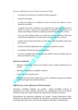 Pressions inhabituelles au sein de l'entité ou subies par l'entité
- Le secteur est en récession et le nombre de faillites augmente ;
- Expansion trop rapide ;
- Le fonds de roulement est insuffisant du fait de la baisse des résultats ou d’une
expansion trop rapide ;
- La qualité des revenus se détériore, par exemple par des risques trop élevés pris en
matière de ventes à crédit, par un changement des pratiques commerciales ou la
sélection de politiques d'arrêté des comptes qui permettent de gonfler les revenus ;
- Face à une offre publique d'achat, à un rachat ou à un autre événement, l'entité doit
continuellement augmenter ses résultats pour soutenir le cours de ses actions ;
- L'entité a investi massivement dans un secteur ou une ligne de produits connus pour
être volatiles ;
- L'entité est fortement dépendante d'un ou de plusieurs produits ou clients ;
- Les directeurs subissent des pressions financières ;
- Le service comptable subit des pressions pour établir les états de synthèse dans des
délais anormalement courts.
Opérations inhabituelles
- Opérations inhabituelles, surtout en fin d'année, ayant un impact significatif sur les
résultats.
- Opérations ou traitements comptables complexes.
- Transactions avec des parties liées.
- Paiements de services (par exemple à des avocats, consultants ou agents) qui semblent
excessifs par rapport aux prestations fournies.
Difficultés pour réunir suffisamment d'éléments probants
. Documents comptables inadaptés, par exemple : fichiers incomplets, écritures de
régularisation en nombre important, opérations non comptabilisées selon les procédures
normales et soldes des comptes collectifs non supportés par les balances auxiliaires.
. Documentation des transactions inadéquate, par exemple : absence d'autorisation valide,
justificatifs non disponibles et altération des documents (ces problèmes de documentation
sont d'autant plus graves qu'ils concernent des opérations importantes ou inhabituelles).
 