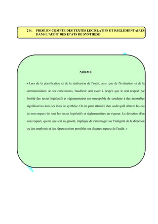 214. PRISE EN COMPTE DES TEXTES LEGISLATIFS ET REGLEMENTAIRES
DANS L’AUDIT DES ETATS DE SYNTHESE
NORME
« Lors de la planification et de la réalisation de l'audit, ainsi que de l'évaluation et de la
communication de ses conclusions, l'auditeur doit avoir à l'esprit que le non respect par
l'entité des textes législatifs et réglementaires est susceptible de conduire à des anomalies
significatives dans les états de synthèse. On ne peut attendre d'un audit qu'il détecte les cas
de non respect de tous les textes législatifs et réglementaires en vigueur. La détection d'un
non respect, quelle que soit sa gravité, implique de s'interroger sur l'intégrité de la direction
ou des employés et des répercussions possibles sur d'autres aspects de l'audit. »
 