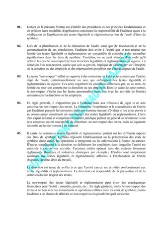 01. L'objet de la présente Norme est d'établir des procédures et des principes fondamentaux et
de préciser leurs modalités d'application concernant la responsabilité de l'auditeur quant à la
vérification de l'application des textes législatifs et réglementaires lors de l'audit d'états de
synthèse.
02. Lors de la planification et de la réalisation de l'audit, ainsi que de l'évaluation et de la
communication de ses conclusions, l'auditeur doit avoir à l'esprit que le non-respect par
l'entité des textes législatifs et réglementaires est susceptible de conduire à des anomalies
significatives dans les états de synthèse. Toutefois, on ne peut attendre d'un audit qu'il
détecte les cas de non-respect de tous les textes législatifs et réglementaires en vigueur. La
détection d'un non-respect, quelle que soit sa gravité, implique de s'interroger sur l'intégrité
de la direction ou des employés et des répercussions possibles sur d'autres aspects de l'audit.
03. Le terme "non-respect" utilisé se rapporte à des omissions ou à des actes commis par l'entité,
objet de l'audit, intentionnellement ou non, qui enfreignent les textes législatifs et
réglementaires en vigueur. Ces actes englobent les opérations effectuées par, ou au nom, de
l'entité ou pour son compte par la direction ou ses employés. Dans le cadre de cette norme,
le non-respect n'inclut pas les fautes personnelles (sans lien avec les activités de l'entité)
commises par la direction ou les employés.
04. En règle générale, il n'appartient pas à l'auditeur mais aux tribunaux de juger si un acte
constitue un non-respect des textes. La formation, l'expérience et la connaissance de l'entité
par l'auditeur peuvent lui permettre dans une certaine mesure d'évaluer si les actes portés à
sa connaissance constituent un non-respect des textes législatifs ou réglementaires. L'avis
d'un expert informé et compétent en matière juridique permet en général de déterminer si un
acte constitue, ou est susceptible de constituer, un non respect des textes, mais ce jugement
incombe en dernier ressort à un tribunal.
05. Il existe de nombreux textes législatifs et réglementaires portant sur les différents aspects
des états de synthèse, Certains régissent l'établissement ou la présentation des états de
synthèse d'une entité, les opérations à enregistrer ou les informations à fournir en annexe.
D'autres s'appliquent à la direction ou définissent les conditions dans lesquelles l'entité est
autorisée à exercer ses activités. Certaines entités opèrent dans des secteurs fortement
réglementés (banques et industries chimiques par exemple). D'autres sont uniquement
soumises aux textes législatifs et réglementaires afférents à l'exploitation de l'entité
(hygiène, sécurité, droit du travail).
La direction est tenue de veiller à ce que l’entité exerce ses activités conformément aux
textes législatifs et réglementaires. La direction est responsable de la prévention et de la
détection du non respect des textes.
Le non-respect des textes législatifs et réglementaires peut avoir des conséquences
financières pour l'entité : amendes, procès, etc... En règle générale, moins le non-respect des
textes a de lien avec les événements et opérations reflétés dans les états de synthèse, moins
l'auditeur a de chance de détecter ce non-respect ou la possibilité qu'il survienne.
 