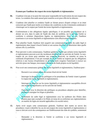 Examen par l'auditeur du respect des textes législatifs et réglementaires
06. L'auditeur n'est pas et ne peut être tenu pour responsable de la prévention du non respect des
textes. La conduite d'un audit annuel peut toutefois avoir pour effet de les détecter.
07. L'auditeur doit planifier et conduire l'audit en faisant preuve d'esprit critique et en étant
conscient que l'audit peut mettre en évidence des conditions ou des événements conduisant à
s'interroger sur le respect par l'entité des textes législatifs et réglementaires.
08. Conformément à des obligations légales spécifiques, il est possible que l'auditeur ait à
donner un avis, dans le cadre de l'audit des états de synthèse, sur le fait que l'entité se
conforme à certaines dispositions légales ou réglementaires. Dans ce cas, l'auditeur
examinera si ces textes législatifs et réglementaires sont effectivement respectés.
09. Pour planifier l'audit, l'auditeur doit acquérir une connaissance générale du cadre légal et
réglementaire dans lequel s'inscrit l'entité et son secteur d'activité, et déterminer dans quelle
mesure elle s'y conforme.
10. Pour parvenir à cette connaissance, l'auditeur gardera à l'esprit que certains textes législatifs
et réglementaires peuvent avoir des incidences décisives sur les activités de l'entité. Le non-
respect de ces textes peut entraîner une cessation d'activité, ou remettre en cause la
continuité d'exploitation. C'est par exemple le cas si l'entité ne respecte pas les obligations
relatives à une licence d'exploitation ou de toute autre exigence l'autorisant à exercer ses
activités (pour une banque, non-respect des ratios de fonds propres ou de liquidité).
11. Pour avoir une connaissance globale des textes législatifs et réglementaires, l'auditeur peut :
. Recourir à ses connaissances du secteur d'activité de l'entité
. Interroger la direction sur les politiques et les procédures de l'entité visant à garantir
le respect des textes législatifs et réglementaires.
. Interroger la direction sur les textes législatifs et réglementaires susceptibles d'avoir
une incidence significative sur les activités de l'entité.
. S'entretenir avec la direction des politiques ou procédures adoptées pour identifier,
évaluer et consigner les litiges et pénalités.
. S'entretenir du cadre légal et réglementaire avec les auditeurs des filiales dans
d'autres pays (par exemple si la filiale est tenue de se conformer aux réglementations
en matière de règles de sécurité applicables à la société mère).
12. Après avoir acquis cette connaissance générale, l'auditeur doit mettre en œuvre des
procédures visant à identifier les cas de non-respect des textes législatifs et réglementaires si
ceux-ci doivent avoir des conséquences sur l'établissement des états de synthèse, notamment
:
. Demander à la direction si l'entité se conforme à ces textes législatifs et
réglementaires ;
 