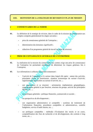 2101. DEFINITION DE LA STRATEGIE DE REVISION ET PLAN DE MISSION
COMMENTAIRES DE LA NORME
01. La définition de la stratégie de révision, dans le cadre de la mission de commissariat aux
comptes comporte généralement les étapes suivantes :
- prise de connaissance générale de l’entreprise ;
- détermination des domaines significatifs ;
- rédaction d’un programme général de travail (ou plan de mission).
PRISE DE CONNAISSANCE GENERALE DE L’ENTREPRISE
02. La réalisation de la mission du commissaire aux comtes exige une prise de connaissance
de l’entreprise lui permettant notamment de déterminer les risques généraux liés à
l’entreprise.
03. Les informations à collecter concernent notamment :
- l’activité de l’entreprise et le secteur dans lequel elle opère : nature des activités,
principaux clients et fournisseurs, situation économique du secteur d’activité,
réglementation particulière au secteur d’activité, etc...;
- son organisation et sa structure : actionnariat, implantations géographiques,
organigramme général et par fonction, structure du groupe, activité des principales
filiales, etc....;
- ses politiques générales : politique financière, commerciale et sociale ;
- ses perspectives de développement ;
- son organisation administrative et comptable : systèmes de traitement de
l’information financière, procédures comptables et administratives, contrôle
budgétaire, service d’audit interne, etc...;
- ses politiques comptables : méthodes d’évaluation des stocks et en cours,
comptabilisation des frais de recherche et de développement, des contrats à long
terme, etc...;
 