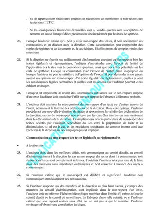 . Si les répercussions financières potentielles nécessitent de mentionner le non-respect des
textes dans l’ETIC.
. Si les conséquences financières éventuelles sont si lourdes qu'elles sont susceptibles de
remettre en cause l'image fidèle (présentation sincère) donnée par les états de synthèse.
21. Lorsque l'auditeur estime qu'il peut y avoir non-respect des textes, il doit documenter ses
constatations et en discuter avec la direction. Cette documentation peut comprendre des
copies de registres et de documents et, le cas échéant, l'établissement de comptes-rendus des
entretiens.
22. Si la direction ne fournit pas suffisamment d'informations attestant qu'elle respecte bien les
textes législatifs et réglementaires, l'auditeur s'entretiendra avec l'avocat de l'entité de
l'application des textes dans le contexte en question, ainsi que des effets potentiels sur les
états de synthèse. Lorsque la consultation avec l'avocat de l'entité paraît inapropriée ou
lorsque l'auditeur ne peut se satisfaire de l'opinion de l'avocat, il peut demander à son propre
avocat son opinion sur le non-respect d'un texte législatif ou réglementaire, quelles en sont
les conséquences légales éventuelles et quelles sont les actions que l'auditeur pourrait le cas
échéant envisager.
23. Lorsqu'il est impossible de réunir des informations suffisantes sur le non-respect supposé
d'un texte, l'auditeur doit considérer l'effet sur son rapport de l'absence d'éléments probants.
24. L'auditeur doit analyser les répercussions du non-respect d'un texte sur d'autres aspects de
l'audit, notamment la fiabilité des déclarations de la direction. Dans cette optique, l'auditeur
procédera à une nouvelle évaluation du risque et réexaminera la validité des déclarations de
la direction, en cas de non-respect non détecté par les contrôles internes ou non mentionné
dans les déclarations de la direction. Les implications des cas particuliers de non-respect des
textes détectés par l'auditeur dépendront du lien entre la perpétration de l'acte et sa
dissimulation, si tel est le cas, et les procédures spécifiques de contrôle interne ainsi que
l'échelon de la direction ou des employés qui est impliqué.
Communication du non-respect des textes législatifs ou réglementaires
A la direction
25. L'auditeur doit, dans les meilleurs délais, soit communiquer au comité d'audit, au conseil
d'administration et à la direction les cas de non respect des textes dont il a connaissance, soit
s'assurer qu'ils en sont correctement informés. Toutefois, l'auditeur n'est pas tenu de le faire
pour des questions sans importance ou bénignes et peut convenir à l'avance des sujets à
communiquer.
26. Si l'auditeur estime que le non-respect est délibéré et significatif, l'auditeur doit
communiquer immédiatement ses constatations.
27. Si l'auditeur suspecte que des membres de la direction au plus haut niveau, y compris des
membres du conseil d'administration, sont impliqués dans le non-respect d'un texte,
l'auditeur doit en informer l'échelon hiérarchique supérieur dans l'entité, s'il existe, tel que le
comité d'audit ou le conseil de surveillance. En l'absence d'une telle autorité, ou si l'auditeur
estime que son rapport restera sans effet ou ne sait pas à qui le remettre, l'auditeur
envisagera d'obtenir une consultation juridique.
 