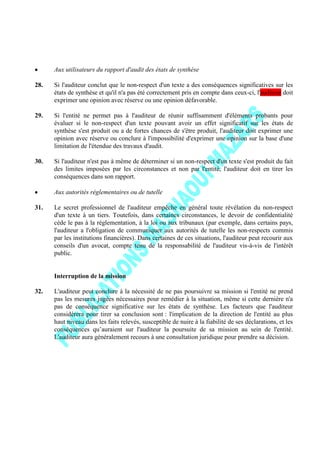 Aux utilisateurs du rapport d'audit des états de synthèse
28. Si l'auditeur conclut que le non-respect d'un texte a des conséquences significatives sur les
états de synthèse et qu'il n'a pas été correctement pris en compte dans ceux-ci, l'auditeur doit
exprimer une opinion avec réserve ou une opinion défavorable.
29. Si l'entité ne permet pas à l'auditeur de réunir suffisamment d'éléments probants pour
évaluer si le non-respect d'un texte pouvant avoir un effet significatif sur les états de
synthèse s'est produit ou a de fortes chances de s'être produit, l'auditeur doit exprimer une
opinion avec réserve ou conclure à l'impossibilité d'exprimer une opinion sur la base d'une
limitation de l'étendue des travaux d'audit.
30. Si l'auditeur n'est pas à même de déterminer si un non-respect d'un texte s'est produit du fait
des limites imposées par les circonstances et non par l'entité, l'auditeur doit en tirer les
conséquences dans son rapport.
Aux autorités réglementaires ou de tutelle
31. Le secret professionnel de l'auditeur empêche en général toute révélation du non-respect
d'un texte à un tiers. Toutefois, dans certaines circonstances, le devoir de confidentialité
cède le pas à la réglementation, à la loi ou aux tribunaux (par exemple, dans certains pays,
l'auditeur a l'obligation de communiquer aux autorités de tutelle les non-respects commis
par les institutions financières). Dans certaines de ces situations, l'auditeur peut recourir aux
conseils d'un avocat, compte tenu de la responsabilité de l'auditeur vis-à-vis de l'intérêt
public.
Interruption de la mission
32. L'auditeur peut conclure à la nécessité de ne pas poursuivre sa mission si l'entité ne prend
pas les mesures jugées nécessaires pour remédier à la situation, même si cette dernière n'a
pas de conséquence significative sur les états de synthèse. Les facteurs que l'auditeur
considérera pour tirer sa conclusion sont : l'implication de la direction de l'entité au plus
haut niveau dans les faits relevés, susceptible de nuire à la fiabilité de ses déclarations, et les
conséquences qu’auraient sur l'auditeur la poursuite de sa mission au sein de l'entité.
L'auditeur aura généralement recours à une consultation juridique pour prendre sa décision.
 