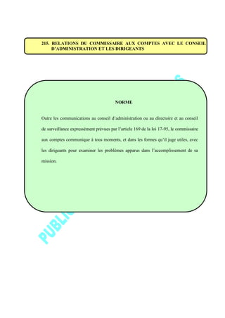 215. RELATIONS DU COMMISSAIRE AUX COMPTES AVEC LE CONSEIL
D’ADMINISTRATION ET LES DIRIGEANTS
NORME
Outre les communications au conseil d’administration ou au directoire et au conseil
de surveillance expressément prévues par l’article 169 de la loi 17-95, le commissaire
aux comptes communique à tous moments, et dans les formes qu’il juge utiles, avec
les dirigeants pour examiner les problèmes apparus dans l’accomplissement de sa
mission.
 